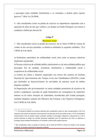 a prosseguir pelas entidades beneficiárias e os montantes a atribuir pelos sujeitos
passivos.IV (Red. Lei 26/2004).


4 - São considerados custos ou perdas do exercício as importâncias suportadas com a
aquisição de obras de arte que venham a ser doadas ao Estado Português, nos termos a
condições a definir por decreto-lei.


                                                     Artigo 2º
                                  Mecenato social
1 - São considerados custos ou perdas do exercício, até ao limite 8/1000 do volume de
vendas ou dos serviços prestados, os donativos atribuídos às seguintes entidades: V(Lei
3-B/00, de 4 de Abril).


a) Instituições particulares de solidariedade social, bem como as pessoas colectivas
legalmente equiparadas;
b) Pessoas colectivas de utilidade pública administrativa e de mera utilidade pública que
prossigam fins de caridade, assistência, beneficência e solidariedade social e
cooperativas de solidariedade social;
c) Centros de cultura e desporto organizados nos termos dos estatutos do Instituto
Nacional de Aproveitamento dos Tempos Livres dos Trabalhadores (INATEL), desde
que destinados ao desenvolvimento de actividades de natureza social do âmbito
daquelas entidades.
d) Organizações não governamentais ou outras entidades promotoras de iniciativas de
auxílio a populações carecidas de ajuda humanitária em consequência de catástrofes
naturais ou de outras situações de calamidade, reconhecidas pelo Estado português,
mediante despacho conjunto dos Ministros das Finanças e dos Negócios Estrangeiros.
(Lei 3-B/00, de 4 de Abril).


IV
     3 - Os donativos referidos nos números anteriores são considerados custos em valor correspondente a 140 % do
respectivo total quando se destinarem exclusivamente à prossecução de fins de carácter social, a 120 % se destinados
exclusivamente a fins de carácter cultural, ambiental, científico ou tecnológico, desportivo e educacional ou a 130 %
quando atribuídos ao abrigo de contratos plurianuais celebrados para fins específicos que fixem os objectivos a
prosseguir pelas entidades beneficiárias e os montantes a atribuir pelos sujeitos passivos.

V
     São considerados custos ou perdas do exercício, até ao limite de 8/1000 do volume de vendas ou dos serviços
prestados, os donativos atribuídos às seguintes entidades:

Patrocínios e Mecenato                                                                                  Página 10
 