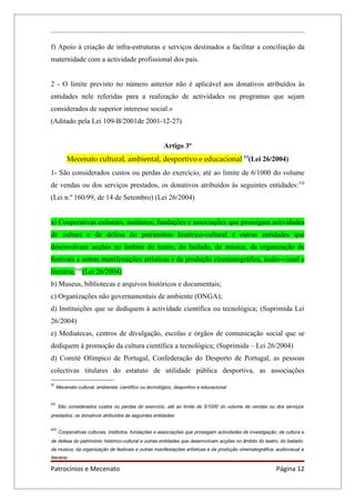 f) Apoio à criação de infra-estruturas e serviços destinados a facilitar a conciliação da
maternidade com a actividade profissional dos pais.


2 - O limite previsto no número anterior não é aplicável aos donativos atribuídos às
entidades nele referidas para a realização de actividades ou programas que sejam
considerados de superior interesse social.»
(Aditado pela Lei 109-B/2001de 2001-12-27)


                                                         Artigo 3º
           Mecenato cultural, ambiental, desportivo e educacional VI(Lei 26/2004)
1- São considerados custos ou perdas do exercício, até ao limite de 6/1000 do volume
de vendas ou dos serviços prestados, os donativos atribuídos às seguintes entidades: VII
(Lei n.º 160/99, de 14 de Setembro) (Lei 26/2004)


a) Cooperativas culturais, institutos, fundações e associações que prossigam actividades
de cultura e de defesa do património histórico-cultural e outras entidades que
desenvolvam acções no âmbito do teatro, do bailado, da música, da organização de
festivais e outras manifestações artísticas e da produção cinematográfica, áudio-visual e
literária;VIII(Lei 26/2004)
b) Museus, bibliotecas e arquivos históricos e documentais;
c) Organizações não governamentais de ambiente (ONGA);
d) Instituições que se dediquem à actividade científica ou tecnológica; (Suprimida Lei
26/2004)
e) Mediatecas, centros de divulgação, escolas e órgãos de comunicação social que se
dediquem à promoção da cultura científica a tecnológica; (Suprimida – Lei 26/2004)
d) Comité Olímpico de Portugal, Confederação do Desporto de Portugal, as pessoas
colectivas titulares do estatuto de utilidade pública desportiva, as associações
VI
      Mecenato cultural, ambiental, científico ou tecnológico, desportivo e educacional


VII
       São considerados custos ou perdas do exercício, até ao limite de 5/1000 do volume de vendas ou dos serviços
prestados, os donativos atribuídos às seguintes entidades:

VIII
       Cooperativas culturais, institutos, fundações e associações que prossigam actividades de investigação, de cultura e
de defesa do património histórico-cultural e outras entidades que desenvolvam acções no âmbito do teatro, do bailado,
da música, da organização de festivais e outras manifestações artísticas e da produção cinematográfica, audiovisual a
literária;

Patrocínios e Mecenato                                                                                       Página 12
 