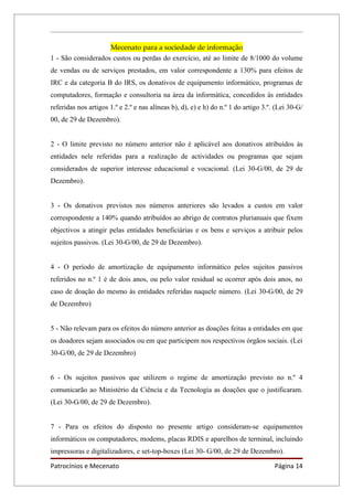 Mecenato para a sociedade de informação
1 - São considerados custos ou perdas do exercício, até ao limite de 8/1000 do volume
de vendas ou de serviços prestados, em valor correspondente a 130% para efeitos de
IRC e da categoria B do IRS, os donativos de equipamento informático, programas de
computadores, formação e consultoria na área da informática, concedidos às entidades
referidas nos artigos 1.º e 2.º e nas alíneas b), d), e) e h) do n.º 1 do artigo 3.º. (Lei 30-G/
00, de 29 de Dezembro).


2 - O limite previsto no número anterior não é aplicável aos donativos atribuídos às
entidades nele referidas para a realização de actividades ou programas que sejam
considerados de superior interesse educacional e vocacional. (Lei 30-G/00, de 29 de
Dezembro).


3 - Os donativos previstos nos números anteriores são levados a custos em valor
correspondente a 140% quando atribuídos ao abrigo de contratos plurianuais que fixem
objectivos a atingir pelas entidades beneficiárias e os bens e serviços a atribuir pelos
sujeitos passivos. (Lei 30-G/00, de 29 de Dezembro).


4 - O período de amortização de equipamento informático pelos sujeitos passivos
referidos no n.º 1 é de dois anos, ou pelo valor residual se ocorrer após dois anos, no
caso de doação do mesmo às entidades referidas naquele número. (Lei 30-G/00, de 29
de Dezembro)


5 - Não relevam para os efeitos do número anterior as doações feitas a entidades em que
os doadores sejam associados ou em que participem nos respectivos órgãos sociais. (Lei
30-G/00, de 29 de Dezembro)


6 - Os sujeitos passivos que utilizem o regime de amortização previsto no n.º 4
comunicarão ao Ministério da Ciência e da Tecnologia as doações que o justificaram.
(Lei 30-G/00, de 29 de Dezembro).


7 - Para os efeitos do disposto no presente artigo consideram-se equipamentos
informáticos os computadores, modems, placas RDIS e aparelhos de terminal, incluindo
impressoras e digitalizadores, e set-top-boxes (Lei 30- G/00, de 29 de Dezembro).

Patrocínios e Mecenato                                                               Página 14
 