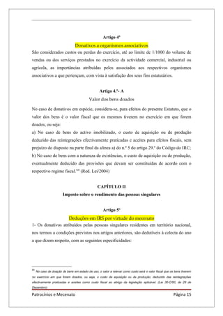 Artigo 4º
                      Donativos a organismos associativos
São considerados custos ou perdas do exercício, até ao limite de 1/1000 do volume de
vendas ou dos serviços prestados no exercício da actividade comercial, industrial ou
agrícola, as importâncias atribuídas pelos associados aos respectivos organismos
associativos a que pertençam, com vista à satisfação dos seus fins estatutários.


                                                    Artigo 4.º- A
                                            Valor dos bens doados

No caso de donativos em espécie, considera-se, para efeitos do presente Estatuto, que o
valor dos bens é o valor fiscal que os mesmos tiverem no exercício em que forem
doados, ou seja:
a) No caso de bens do activo imobilizado, o custo de aquisição ou de produção
deduzido das reintegrações efectivamente praticadas e aceites para efeitos fiscais, sem
prejuízo do disposto na parte final da alínea a) do n.º 5 do artigo 29.º do Código do IRC;
b) No caso de bens com a natureza de existências, o custo de aquisição ou de produção,
eventualmente deduzido das provisões que devam ser constituídas de acordo com o
respectivo regime fiscal.XII (Red. Lei/2004)


                                                  CAPÍTULO II
                         Imposto sobre o rendimento das pessoas singulares


                                                      Artigo 5º
                    Deduções em IRS por virtude do mecenato
1- Os donativos atribuídos pelas pessoas singulares residentes em território nacional,
nos termos a condições previstos nos artigos anteriores, são dedutíveis à colecta do ano
a que dizem respeito, com as seguintes especificidades:




XII
      No caso de doação de bens em estado de uso, o valor a relevar como custo será o valor fiscal que os bens tiverem
no exercício em que forem doados, ou seja, o custo de aquisição ou de produção, deduzido das reintegrações
efectivamente praticadas e aceites como custo fiscal ao abrigo da legislação aplicável. (Lei 30-C/00, de 29 de
Dezembro).

Patrocínios e Mecenato                                                                                   Página 15
 