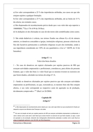 a) Em valor correspondente a 25 % das importâncias atribuídas, nos casos em que não
estejam sujeitos a qualquer limitação;
b) Em valor correspondente a 25 % das importâncias atribuídas, até ao limite de 15 %
da colecta, nos restantes casos;
c) São dispensados de reconhecimento prévio desde que o seu valor não seja superior a
100000$00; XIII(Lei 176-A/99 de 30 Dez).
d) As deduções só são efectuadas no caso de não terem sido contabilizadas como custos.


2- São ainda dedutíveis à colecta, nos termos fixados nas alíneas b) a d) do número
anterior, os donativos concedidos a igrejas, instituições religiosas, pessoas colectivas de
fins não lucrativos pertencentes a confissões religiosas ou por eles instituídas, sendo a
sua importância considerada em 130% do seu quantitativo.» (Lei n.º 160/99, de 14 de
Setembro)


                                                    Artigo 5.º- A
                                             Valor dos bens doados

1 - No caso de donativos em espécie efectuados por sujeitos passivos de IRS que
exerçam actividades empresariais e profissionais, considera-se, para efeitos do presente
Estatuto, que o valor dos bens é o valor fiscal que os mesmos tiverem no exercício em
que forem doados, calculado nos termos do artigo 4.º-A.


2 - Sendo os donativos efectuados por sujeitos passivos que não exerçam actividades
empresariais ou profissionais, ou que, exercendo-as, os mesmos bens não lhes estejam
afectos, o seu valor corresponde ao respectivo custo de aquisição ou de produção,
devidamente comprovado.» XIV (Red. Lei 26/2004)


                                                     Capítulo III
                                                      Artigo 6.º

XIII
       c) São dispensados de reconhecimento prévio desde que o seu valor seja inferior ao que anualmente for fixado por
despacho conjunto dos Ministros das Finanças e da tutela;

XIV
       No caso de doação de bens por sujeitos passivos de IRS que exerçam actividades empresariais e profissionais, o
valor a relevar como custo será o valor fiscal que os bens tiverem no exercício em que forem doados, ou seja, o custo
de aquisição ou de produção, deduzido das reintegrações efectivamente praticadas e aceites como custo fiscal ao
abrigo da legislação aplicável.» (Lei 30-C/00, de 29 de Dezembro)

Patrocínios e Mecenato                                                                                    Página 16
 