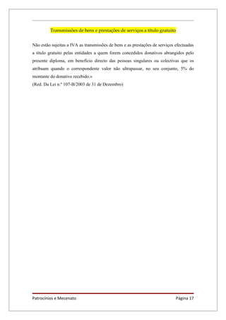 Transmissões de bens e prestações de serviços a título gratuito


Não estão sujeitas a IVA as transmissões de bens e as prestações de serviços efectuadas
a título gratuito pelas entidades a quem forem concedidos donativos abrangidos pelo
presente diploma, em benefício directo das pessoas singulares ou colectivas que os
atribuam quando o correspondente valor não ultrapassar, no seu conjunto, 5% do
montante do donativo recebido.»
(Red. Da Lei n.º 107-B/2003 de 31 de Dezembro)




Patrocínios e Mecenato                                                       Página 17
 