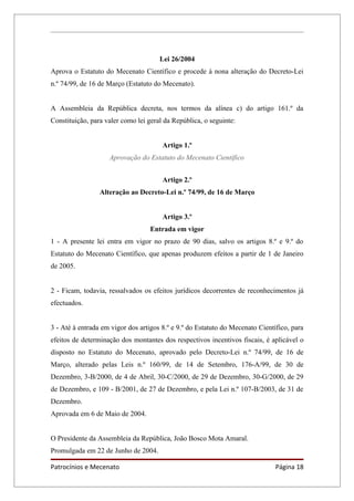 Lei 26/2004
Aprova o Estatuto do Mecenato Científico e procede à nona alteração do Decreto-Lei
n.º 74/99, de 16 de Março (Estatuto do Mecenato).


A Assembleia da República decreta, nos termos da alínea c) do artigo 161.º da
Constituição, para valer como lei geral da República, o seguinte:


                                       Artigo 1.º
                    Aprovação do Estatuto do Mecenato Científico


                                       Artigo 2.º
                 Alteração ao Decreto-Lei n.º 74/99, de 16 de Março


                                       Artigo 3.º
                                   Entrada em vigor
1 - A presente lei entra em vigor no prazo de 90 dias, salvo os artigos 8.º e 9.º do
Estatuto do Mecenato Científico, que apenas produzem efeitos a partir de 1 de Janeiro
de 2005.


2 - Ficam, todavia, ressalvados os efeitos jurídicos decorrentes de reconhecimentos já
efectuados.


3 - Até à entrada em vigor dos artigos 8.º e 9.º do Estatuto do Mecenato Científico, para
efeitos de determinação dos montantes dos respectivos incentivos fiscais, é aplicável o
disposto no Estatuto do Mecenato, aprovado pelo Decreto-Lei n.º 74/99, de 16 de
Março, alterado pelas Leis n.º 160/99, de 14 de Setembro, 176-A/99, de 30 de
Dezembro, 3-B/2000, de 4 de Abril, 30-C/2000, de 29 de Dezembro, 30-G/2000, de 29
de Dezembro, e 109 - B/2001, de 27 de Dezembro, e pela Lei n.º 107-B/2003, de 31 de
Dezembro.
Aprovada em 6 de Maio de 2004.


O Presidente da Assembleia da República, João Bosco Mota Amaral.
Promulgada em 22 de Junho de 2004.

Patrocínios e Mecenato                                                         Página 18
 