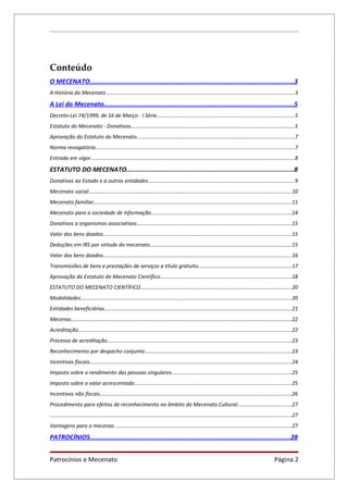 Conteúdo
O MECENATO.............................................................................................................3
A História do Mecenato ................................................................................................................................3

A Lei do Mecenato.....................................................................................................5
Decreto-Lei 74/1999, de 16 de Março - I Série..............................................................................................5
Estatuto do Mecenato - Donativos................................................................................................................5
Aprovação do Estatuto do Mecenato............................................................................................................7
Norma revogatória........................................................................................................................................7
Entrada em vigor...........................................................................................................................................8

ESTATUTO DO MECENATO.........................................................................................8
Donativos ao Estado e a outras entidades....................................................................................................9
Mecenato social...........................................................................................................................................10
Mecenato familiar.......................................................................................................................................11
Mecenato para a sociedade de informação................................................................................................14
Donativos a organismos associativos..........................................................................................................15
Valor dos bens doados.................................................................................................................................15
Deduções em IRS por virtude do mecenato.................................................................................................15
Valor dos bens doados.................................................................................................................................16
Transmissões de bens e prestações de serviços a título gratuito................................................................17
Aprovação do Estatuto do Mecenato Científico..........................................................................................18
ESTATUTO DO MECENATO CIENTÍFICO.......................................................................................................20
Modalidades................................................................................................................................................20
Entidades beneficiárias................................................................................................................................21
Mecenas.......................................................................................................................................................22
Acreditação..................................................................................................................................................22
Processo de acreditação..............................................................................................................................23
Reconhecimento por despacho conjunto....................................................................................................23
Incentivos fiscais..........................................................................................................................................24
Imposto sobre o rendimento das pessoas singulares..................................................................................25
Imposto sobre o valor acrescentado...........................................................................................................25
Incentivos não fiscais...................................................................................................................................26
Procedimento para efeitos de reconhecimento no âmbito do Mecenato Cultural.....................................27
.....................................................................................................................................................................27
Vantagens para o mecenas ........................................................................................................................27

PATROCÍNIOS...........................................................................................................28


Patrocínios e Mecenato                                                                                                                                 Página 2
 