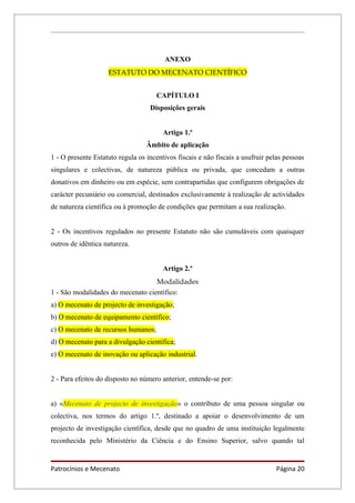 ANEXO
                    ESTATUTO DO MECENATO CIENTÍFICO


                                     CAPÍTULO I
                                   Disposições gerais


                                        Artigo 1.º
                                  Âmbito de aplicação
1 - O presente Estatuto regula os incentivos fiscais e não fiscais a usufruir pelas pessoas
singulares e colectivas, de natureza pública ou privada, que concedam a outras
donativos em dinheiro ou em espécie, sem contrapartidas que configurem obrigações de
carácter pecuniário ou comercial, destinados exclusivamente à realização de actividades
de natureza científica ou à promoção de condições que permitam a sua realização.


2 - Os incentivos regulados no presente Estatuto não são cumuláveis com quaisquer
outros de idêntica natureza.


                                        Artigo 2.º
                                   Modalidades
1 - São modalidades do mecenato científico:
a) O mecenato de projecto de investigação;
b) O mecenato de equipamento científico;
c) O mecenato de recursos humanos;
d) O mecenato para a divulgação científica;
e) O mecenato de inovação ou aplicação industrial.


2 - Para efeitos do disposto no número anterior, entende-se por:


a) «Mecenato de projecto de investigação» o contributo de uma pessoa singular ou
colectiva, nos termos do artigo 1.º, destinado a apoiar o desenvolvimento de um
projecto de investigação científica, desde que no quadro de uma instituição legalmente
reconhecida pelo Ministério da Ciência e do Ensino Superior, salvo quando tal


Patrocínios e Mecenato                                                          Página 20
 