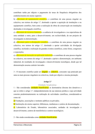 contributo tenha por objecto o pagamento de taxas de frequência obrigatórias dos
estabelecimentos de ensino superior;
b) «Mecenato de equipamento científico» o contributo de uma pessoa singular ou
colectiva, nos termos do artigo 1.º, destinado a apoiar a aquisição de instalações e ou
equipamento científico, bem como a realização de obras de conservação em instalações
destinadas à investigação científica;
c) «Mecenato de recursos humanos» a cedência de investigadores e ou especialistas de
uma entidade a outra, para o desenvolvimento, em exclusividade, de um projecto de
investigação ou demonstração;
d) «Mecenato para a divulgação científica» o contributo de uma pessoa singular ou
colectiva, nos termos do artigo 1.º, destinado a apoiar actividades de divulgação
científica, incluindo a realização de grandes eventos científicos, como feiras, congressos
e exposições;
e) «Mecenato de inovação ou aplicação industrial» o contributo de uma pessoa singular
ou colectiva, nos termos do artigo 1.º, destinado a apoiar a demonstração, em ambiente
industrial, de resultados de investigação e desenvolvimento tecnológico, desde que tal
demonstração assuma carácter inovador.


3 - O mecenato científico pode ser singular ou colectivo, consoante seja praticado por
uma ou mais pessoas singulares ou colectivas, tendo por objecto a mesma prestação.


                                        Artigo 3.º
                              Entidades beneficiárias
1 - São consideradas entidades beneficiárias as destinatárias directas dos donativos a
que se refere o artigo 1.º, independentemente da sua natureza jurídica e cuja actividade
consista predominantemente na realização de actividades científicas, considerando-se
como tal:
a) Fundações, associações e institutos públicos ou privados;
b) Instituições de ensino superior, bibliotecas, mediatecas e centros de documentação;
c) Laboratórios do Estado, laboratórios associados, unidades de investigação e
desenvolvimento, centros de transferência e centros tecnológicos.


2 - São ainda consideradas como entidades beneficiárias:



Patrocínios e Mecenato                                                         Página 21
 