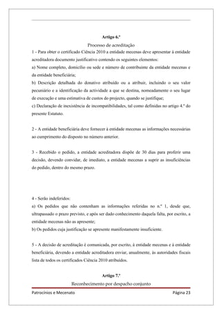 Artigo 6.º
                                Processo de acreditação
1 - Para obter o certificado Ciência 2010 a entidade mecenas deve apresentar à entidade
acreditadora documento justificativo contendo os seguintes elementos:
a) Nome completo, domicílio ou sede e número de contribuinte da entidade mecenas e
da entidade beneficiária;
b) Descrição detalhada do donativo atribuído ou a atribuir, incluindo o seu valor
pecuniário e a identificação da actividade a que se destina, nomeadamente o seu lugar
de execução e uma estimativa de custos do projecto, quando se justifique;
c) Declaração de inexistência de incompatibilidades, tal como definidas no artigo 4.º do
presente Estatuto.


2 - A entidade beneficiária deve fornecer à entidade mecenas as informações necessárias
ao cumprimento do disposto no número anterior.


3 - Recebido o pedido, a entidade acreditadora dispõe de 30 dias para proferir uma
decisão, devendo convidar, de imediato, a entidade mecenas a suprir as insuficiências
do pedido, dentro do mesmo prazo.




4 - Serão indeferidos:
a) Os pedidos que não contenham as informações referidas no n.º 1, desde que,
ultrapassado o prazo previsto, e após ser dado conhecimento daquela falta, por escrito, a
entidade mecenas não as apresente;
b) Os pedidos cuja justificação se apresente manifestamente insuficiente.


5 - A decisão de acreditação é comunicada, por escrito, à entidade mecenas e à entidade
beneficiária, devendo a entidade acreditadora enviar, anualmente, às autoridades fiscais
lista de todos os certificados Ciência 2010 atribuídos.


                                        Artigo 7.º
                         Reconhecimento por despacho conjunto
Patrocínios e Mecenato                                                         Página 23
 