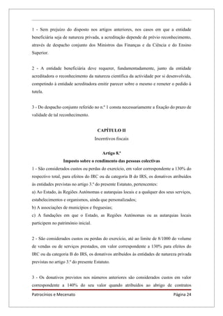 1 - Sem prejuízo do disposto nos artigos anteriores, nos casos em que a entidade
beneficiária seja de natureza privada, a acreditação depende de prévio reconhecimento,
através de despacho conjunto dos Ministros das Finanças e da Ciência e do Ensino
Superior.


2 - A entidade beneficiária deve requerer, fundamentadamente, junto da entidade
acreditadora o reconhecimento da natureza científica da actividade por si desenvolvida,
competindo à entidade acreditadora emitir parecer sobre o mesmo e remeter o pedido à
tutela.


3 - Do despacho conjunto referido no n.º 1 consta necessariamente a fixação do prazo de
validade de tal reconhecimento.


                                     CAPÍTULO II
                                    Incentivos fiscais


                                        Artigo 8.º
                  Imposto sobre o rendimento das pessoas colectivas
1 - São considerados custos ou perdas do exercício, em valor correspondente a 130% do
respectivo total, para efeitos do IRC ou da categoria B do IRS, os donativos atribuídos
às entidades previstas no artigo 3.º do presente Estatuto, pertencentes:
a) Ao Estado, às Regiões Autónomas e autarquias locais e a qualquer dos seus serviços,
estabelecimentos e organismos, ainda que personalizados;
b) A associações de municípios e freguesias;
c) A fundações em que o Estado, as Regiões Autónomas ou as autarquias locais
participem no património inicial.


2 - São considerados custos ou perdas do exercício, até ao limite de 8/1000 do volume
de vendas ou de serviços prestados, em valor correspondente a 130% para efeitos do
IRC ou da categoria B do IRS, os donativos atribuídos às entidades de natureza privada
previstas no artigo 3.º do presente Estatuto.


3 - Os donativos previstos nos números anteriores são considerados custos em valor
correspondente a 140% do seu valor quando atribuídos ao abrigo de contratos

Patrocínios e Mecenato                                                       Página 24
 