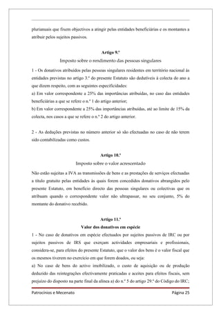 plurianuais que fixem objectivos a atingir pelas entidades beneficiárias e os montantes a
atribuir pelos sujeitos passivos.


                                         Artigo 9.º
                Imposto sobre o rendimento das pessoas singulares

1 - Os donativos atribuídos pelas pessoas singulares residentes em território nacional às
entidades previstas no artigo 3.º do presente Estatuto são dedutíveis à colecta do ano a
que dizem respeito, com as seguintes especificidades:
a) Em valor correspondente a 25% das importâncias atribuídas, no caso das entidades
beneficiárias a que se refere o n.º 1 do artigo anterior;
b) Em valor correspondente a 25% das importâncias atribuídas, até ao limite de 15% da
colecta, nos casos a que se refere o n.º 2 do artigo anterior.


2 - As deduções previstas no número anterior só são efectuadas no caso de não terem
sido contabilizadas como custos.


                                        Artigo 10.º
                          Imposto sobre o valor acrescentado

Não estão sujeitas a IVA as transmissões de bens e as prestações de serviços efectuadas
a título gratuito pelas entidades às quais forem concedidos donativos abrangidos pelo
presente Estatuto, em benefício directo das pessoas singulares ou colectivas que os
atribuam quando o correspondente valor não ultrapassar, no seu conjunto, 5% do
montante do donativo recebido.


                                        Artigo 11.º
                             Valor dos donativos em espécie
1 - No caso de donativos em espécie efectuados por sujeitos passivos de IRC ou por
sujeitos passivos de IRS que exerçam actividades empresariais e profissionais,
considera-se, para efeitos do presente Estatuto, que o valor dos bens é o valor fiscal que
os mesmos tiverem no exercício em que forem doados, ou seja:
a) No caso de bens do activo imobilizado, o custo de aquisição ou de produção
deduzido das reintegrações efectivamente praticadas e aceites para efeitos fiscais, sem
prejuízo do disposto na parte final da alínea a) do n.º 5 do artigo 29.º do Código do IRC;

Patrocínios e Mecenato                                                          Página 25
 