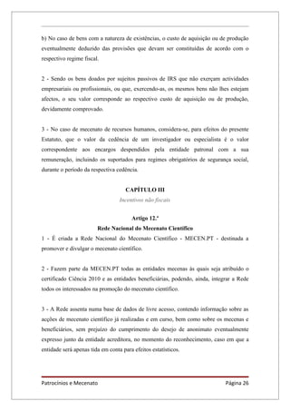 b) No caso de bens com a natureza de existências, o custo de aquisição ou de produção
eventualmente deduzido das provisões que devam ser constituídas de acordo com o
respectivo regime fiscal.


2 - Sendo os bens doados por sujeitos passivos de IRS que não exerçam actividades
empresariais ou profissionais, ou que, exercendo-as, os mesmos bens não lhes estejam
afectos, o seu valor corresponde ao respectivo custo de aquisição ou de produção,
devidamente comprovado.


3 - No caso de mecenato de recursos humanos, considera-se, para efeitos do presente
Estatuto, que o valor da cedência de um investigador ou especialista é o valor
correspondente aos encargos despendidos pela entidade patronal com a sua
remuneração, incluindo os suportados para regimes obrigatórios de segurança social,
durante o período da respectiva cedência.


                                     CAPÍTULO III
                                  Incentivos não fiscais


                                       Artigo 12.º
                        Rede Nacional do Mecenato Científico
1 - É criada a Rede Nacional do Mecenato Científico - MECEN.PT - destinada a
promover e divulgar o mecenato científico.


2 - Fazem parte da MECEN.PT todas as entidades mecenas às quais seja atribuído o
certificado Ciência 2010 e as entidades beneficiárias, podendo, ainda, integrar a Rede
todos os interessados na promoção do mecenato científico.


3 - A Rede assenta numa base de dados de livre acesso, contendo informação sobre as
acções de mecenato científico já realizadas e em curso, bem como sobre os mecenas e
beneficiários, sem prejuízo do cumprimento do desejo de anonimato eventualmente
expresso junto da entidade acreditora, no momento do reconhecimento, caso em que a
entidade será apenas tida em conta para efeitos estatísticos.




Patrocínios e Mecenato                                                      Página 26
 