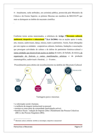 4 - Anualmente, serão atribuídos, em cerimónia pública, promovida pelo Ministério da
Ciência e do Ensino Superior, os prémios Mecenas aos membros da MECEN.PT que
mais se destaquem no âmbito do mecenato científico.
.




Conforme textos acima mencionados, a referência do Artigo 3ºMecenato cultural,
                                                         XV
ambiental, desportivo e educacional                         (Lei 26/2004) visa as acções apoio à moda,
arte, museus, audiovisuais, dança, música, teatro e património. Assim, ficam abrangidas
por este regime as entidades: cooperativas culturais, Institutos, fundações e associações
que prossigam actividades de cultura e de defesa do património histórico-cultural e
outras entidades que desenvolvam acções no âmbito do teatro, do bailado, da música, da
organização           de    festivais      e    outras        manifestações       artísticas   e   da   produção
cinematográfica, audiovisual e literária(…) – Eventos .

    Procedimento para efeitos de reconhecimento no âmbito do Mecenato Cultural




                                          Vantagens para o mecenas


• a valorização social e humana;
• a melhoria da imagem institucional ou pessoal;
• mostrar-se como parte da comunidade (participação activa);
• benefício fiscais - redução do Imposto sobre o Rendimento das Pessoas Colectivas
  (IRC) e das Pessoas Singulares (IRS).


XV
     Mecenato cultural, ambiental, científico ou tecnológico, desportivo e educacional



Patrocínios e Mecenato                                                                                  Página 27
 