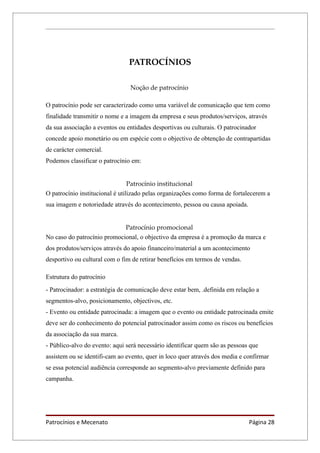 PATROCÍNIOS

                                Noção de patrocínio

O patrocínio pode ser caracterizado como uma variável de comunicação que tem como
finalidade transmitir o nome e a imagem da empresa e seus produtos/serviços, através
da sua associação a eventos ou entidades desportivas ou culturais. O patrocinador
concede apoio monetário ou em espécie com o objectivo de obtenção de contrapartidas
de carácter comercial.
Podemos classificar o patrocínio em:


                                 Patrocínio institucional
O patrocínio institucional é utilizado pelas organizações como forma de fortalecerem a
sua imagem e notoriedade através do acontecimento, pessoa ou causa apoiada.


                             Patrocínio promocional
No caso do patrocínio promocional, o objectivo da empresa é a promoção da marca e
dos produtos/serviços através do apoio financeiro/material a um acontecimento
desportivo ou cultural com o fim de retirar benefícios em termos de vendas.

Estrutura do patrocínio
- Patrocinador: a estratégia de comunicação deve estar bem, .definida em relação a
segmentos-alvo, posicionamento, objectivos, etc.
- Evento ou entidade patrocinada: a imagem que o evento ou entidade patrocinada emite
deve ser do conhecimento do potencial patrocinador assim como os riscos ou benefícios
da associação da sua marca.
- Público-alvo do evento: aqui será necessário identificar quem são as pessoas que
assistem ou se identifi-cam ao evento, quer in loco quer através dos media e confirmar
se essa potencial audiência corresponde ao segmento-alvo previamente definido para
campanha.




Patrocínios e Mecenato                                                        Página 28
 