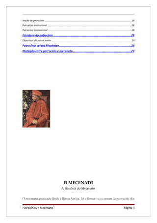 Noção de patrocínio ....................................................................................................................................28
Patrocínio institucional ...............................................................................................................................28
Patrocínio promocional ..............................................................................................................................28

Estrutura do patrocínio ...........................................................................................28
Objectivos do patrocinador.........................................................................................................................29

Patrocínio versus Mecenato.....................................................................................29
Distinção entre patrocínio e mecenato ....................................................................29




                                                        O MECENATO
                                                     A História do Mecenato


O mecenato, praticado desde a Roma Antiga, foi a forma mais comum de patrocínio dos

Patrocínios e Mecenato                                                                                                                     Página 3
 