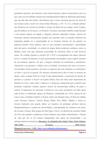 produtores musicais, dos literários e dos artistas durante a época renascentista, uma vez
que a arte era um trabalho manual mas simultaneamente digna de admiração pela beleza
que saía das mão dos artistas. Recordamos que o termo mecenato provém do nome de
um romano culto e muito rico (Caio Glínio Mecenas, c. 69 - 8 a. C.), refinado patrício
que financiou um círculo de letrados e artistas da Roma do seu tempo, como Virgílio,
que lhe dedicou as Geórgicas, ou Horácio. Foi poeta e prosador também, tendo deixado
a sua enorme riqueza em legado a Augusto, primeiro imperador romano. Através do
mecenato, artistas extremamente dotados mas nascidos entre as camadas inferiores da
população podiam ter a oportunidade de se tornarem pintores de um patrono ou
poderosa família. Estas famílias viam os seus membros imortalizados e glorificados
pela arte para a eternidade, e a cultura de alguns destes poderosos senhores, como os
Médicis, fazia com que sentissem necessidade de conversar sobre os mais diversos
temas. Na verdade, durante os séculos XV e XVI o ressurgimento dos ideais clássicos
levou à vontade de plasmar os mais proeminentes personagens como alguém detentor
de um intelecto superior, em que a imagem retratada era enobrecida e manifestava
claramente a sua posição e relação com a sociedade. O protector das artes via assim o
seu prestígio social aumentar, tal como os negócios das suas empresas ou instituições,
se fosse o caso de os possuir. Os mecenas encontravam-se não só entre os homens da
Igreja, como os papas Júlio II e Leão X (que patrocinaram a construção do túmulo do
primeiro e a pintura "a fresco" da Capela Sistina, duas das obras mais importantes da
História da Arte), como entre a nobreza e a burguesia enriquecida pelo comércio que
pretendia conquistar estatuto superior através da demonstração pública de gosto e
cultura. O patrocínio do mecenato verificou-se com mais insistência em Itália (para
onde foram os intelectuais gregos de Bizâncio, conquistada em 1453), apesar de em
zonas como a Flandres também se fizesse sentir com bastante força. O facto de cidades
como Florença, Génova, Veneza, Roma, Pádua, Pisa, Milão, Nápoles e outras se
tiverem dedicado com grande afinco ao incentivo da produção artística deve-se
fundamentalmente à criação de universidades, à prosperidade do comércio com terras
do Levante, Europa, ilhas gregas do Mar Egeu e Síria e ao declínio da estrutura feudal
em favor dos grandes e poderosos centros urbanos, que mudou radicalmente o sistema
de vida que até aí era comum inaugurando uma época de prosperidade e de
antropocentrismo humanista. Mecenato. In Infopédia [Em linha]. Porto: Porto Editora,
2003-2009.                             [Consult.                           2009-10-01].
Disponível na www: <URL: http://www.infopedia.pt/$mecenato>.
Patrocínios e Mecenato                                                          Página 4
 