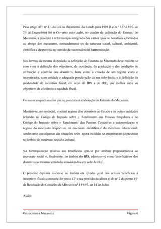 Pelo artigo 43º, nº 11, da Lei do Orçamento do Estado para 1998 (Lei n.° 127-13/97, de
20 de Dezembro) foi o Governo autorizado, no quadro da definição do Estatuto do
Mecenato, a proceder à reformulação integrada dos vários tipos de donativos efectuados
ao abrigo dos mecenatos, nomeadamente os de natureza social, cultural, ambiental,
científica a desportiva, no sentido da sua tendencial harmonização.


Nos termos da mesma disposição, a definição do Estatuto do Mecenato deve realizar-se
com vista à definição dos objectivos, da coerência, da graduação e das condições de
atribuição e controlo dos donativos, bem como à criação de um regime claro e
incentivador, com unidade e adequada ponderação da sua relevância, e à definição da
modalidade do incentivo fiscal, em sede de IRS a de IRC, que melhor sirva os
objectivos de eficiência a equidade fiscal.


Foi nesse enquadramento que se procedeu à elaboração do Estatuto do Mecenato.


Mantém-se, no essencial, o actual regime dos donativos ao Estado e às outras entidades
referidas no Código do Imposto sobre o Rendimento das Pessoas Singulares e no
Código do Imposto sobre o Rendimento das Pessoas Colectivas e autonomiza-se o
regime do mecenato desportivo, do mecenato científico e do mecenato educacional,
sendo certo que algumas das situações neles agora incluídas se encontravam já previstas
no âmbito do mecenato social e cultural.


Na hierarquização relativa aos benefícios opta-se por atribuir preponderância ao
mecenato social e, finalmente, no âmbito do IRS, admitem-se como beneficiários dos
donativos as mesmas entidades consideradas em sede de IRC.


O presente diploma insere-se no âmbito da revisão geral dos actuais benefícios a
incentivos fiscais constante do ponto 12º e na previsão da alínea r) do nº 2 do ponto 14º
da Resolução do Conselho de Ministros nº 119/97, de 14 de Julho.


Assim:




Patrocínios e Mecenato                                                          Página 6
 