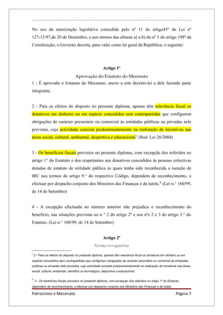 No uso da autorização legislativa concedida pelo nº 11 do artigo43º da Lei nº
127-13/97,de 20 de Dezembro, e nos termos das alíneas a) a b) do nº 1 do artigo 198º da
Constituição, o Governo decreta, para valer como lei geral da República, o seguinte:




                                                        Artigo 1º
                      Aprovação do Estatuto do Mecenato
1 - É aprovado o Estatuto do Mecenato, anexo a este decreto-lei a dele fazendo parte
integrante.


2 - Para os efeitos do disposto no presente diploma, apenas têm relevância fiscal os
donativos em dinheiro ou em espécie concedidos sem contrapartidas que configurem
obrigações de carácter pecuniário ou comercial às entidades públicas ou privadas nele
previstas, cuja actividade consista predominantemente na realização de iniciativas nas
áreas social, cultural, ambiental, desportiva e educacional.I (Red. Lei 26/2004)


3 - Os benefícios fiscais previstos no presente diploma, com excepção dos referidos no
artigo 1° do Estatuto e dos respeitantes aos donativos concedidos às pessoas colectivas
dotadas de estatuto de utilidade pública às quais tenha sido reconhecida a isenção de
IRC nos termos do artigo 9.° do respectivo Código, dependem de reconhecimento, a
efectuar por despacho conjunto dos Ministros das Finanças e da tutela. II (Lei n.° 160/99,
de 14 de Setembro)


4 - A excepção efectuada no número anterior não prejudica o reconhecimento do
benefício, nas situações previstas no n ° 2 do artigo 2º e nos nºs 2 e 3 do artigo 3.° do
Estatuto. (Lei n.° 160/99, de 14 de Setembro)


                                                        Artigo 2º
                                                 Norma revogatória
I
     2 - Para os efeitos do disposto no presente diploma, apenas têm relevância fiscal os donativos em dinheiro ou em
espécie concedidos sem contrapartidas que configurem obrigações de carácter pecuniário ou comercial às entidades
públicas ou privadas nele previstas, cuja actividade consista predominantemente na realização de iniciativas nas áreas
social, cultural, ambiental, científica ou tecnológica, desportiva a educacional.

II
     3 - Os benefícios fiscais previstos no presente diploma, com excepção dos referidos no artigo 1º do Estatuto,
dependem de reconhecimento, a efectuar por despacho conjunto dos Ministros das Finanças e da tutela.

Patrocínios e Mecenato                                                                                         Página 7
 