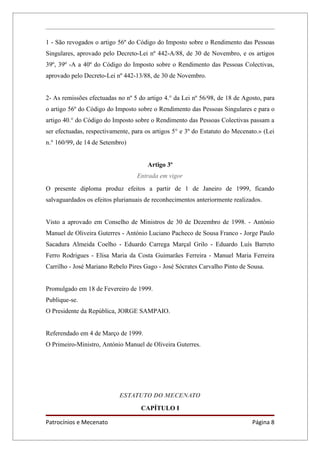 1 - São revogados o artigo 56º do Código do Imposto sobre o Rendimento das Pessoas
Singulares, aprovado pelo Decreto-Lei nº 442-A/88, de 30 de Novembro, e os artigos
39º, 39º -A a 40º do Código do Imposto sobre o Rendimento das Pessoas Colectivas,
aprovado pelo Decreto-Lei nº 442-13/88, de 30 de Novembro.


2- As remissões efectuadas no nº 5 do artigo 4.° da Lei nº 56/98, de 18 de Agosto, para
o artigo 56º do Código do Imposto sobre o Rendimento das Pessoas Singulares e para o
artigo 40.° do Código do Imposto sobre o Rendimento das Pessoas Colectivas passam a
ser efectuadas, respectivamente, para os artigos 5° e 3º do Estatuto do Mecenato.» (Lei
n.° 160/99, de 14 de Setembro)


                                      Artigo 3º
                                  Entrada em vigor
O presente diploma produz efeitos a partir de 1 de Janeiro de 1999, ficando
salvaguardados os efeitos plurianuais de reconhecimentos anteriormente realizados.


Visto a aprovado em Conselho de Ministros de 30 de Dezembro de 1998. - António
Manuel de Oliveira Guterres - António Luciano Pacheco de Sousa Franco - Jorge Paulo
Sacadura Almeida Coelho - Eduardo Carrega Marçal Grilo - Eduardo Luís Barreto
Ferro Rodrigues - Elisa Maria da Costa Guimarães Ferreira - Manuel Maria Ferreira
Carrilho - José Mariano Rebelo Pires Gago - José Sócrates Carvalho Pinto de Sousa.


Promulgado em 18 de Fevereiro de 1999.
Publique-se.
O Presidente da República, JORGE SAMPAIO.


Referendado em 4 de Março de 1999.
O Primeiro-Ministro, António Manuel de Oliveira Guterres.




                            ESTATUTO DO MECENATO
                                    CAPÍTULO I

Patrocínios e Mecenato                                                        Página 8
 