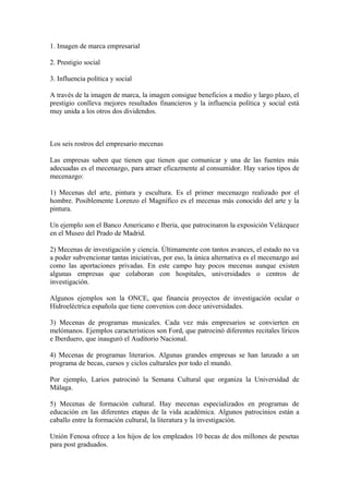 1. Imagen de marca empresarial
2. Prestigio social
3. Influencia política y social
A través de la imagen de marca, la imagen consigue beneficios a medio y largo plazo, el
prestigio conlleva mejores resultados financieros y la influencia política y social está
muy unida a los otros dos dividendos.
Los seis rostros del empresario mecenas
Las empresas saben que tienen que tienen que comunicar y una de las fuentes más
adecuadas es el mecenazgo, para atraer eficazmente al consumidor. Hay varios tipos de
mecenazgo:
1) Mecenas del arte, pintura y escultura. Es el primer mecenazgo realizado por el
hombre. Posiblemente Lorenzo el Magnífico es el mecenas más conocido del arte y la
pintura.
Un ejemplo son el Banco Americano e Iberia, que patrocinaron la exposición Velázquez
en el Museo del Prado de Madrid.
2) Mecenas de investigación y ciencia. Últimamente con tantos avances, el estado no va
a poder subvencionar tantas iniciativas, por eso, la única alternativa es el mecenazgo así
como las aportaciones privadas. En este campo hay pocos mecenas aunque existen
algunas empresas que colaboran con hospitales, universidades o centros de
investigación.
Algunos ejemplos son la ONCE, que financia proyectos de investigación ocular o
Hidroeléctrica española que tiene convenios con doce universidades.
3) Mecenas de programas musicales. Cada vez más empresarios se convierten en
melómanos. Ejemplos característicos son Ford, que patrocinó diferentes recitales líricos
e Iberduero, que inauguró el Auditorio Nacional.
4) Mecenas de programas literarios. Algunas grandes empresas se han lanzado a un
programa de becas, cursos y ciclos culturales por todo el mundo.
Por ejemplo, Larios patrocinó la Semana Cultural que organiza la Universidad de
Málaga.
5) Mecenas de formación cultural. Hay mecenas especializados en programas de
educación en las diferentes etapas de la vida académica. Algunos patrocinios están a
caballo entre la formación cultural, la literatura y la investigación.
Unión Fenosa ofrece a los hijos de los empleados 10 becas de dos millones de pesetas
para post graduados.
 