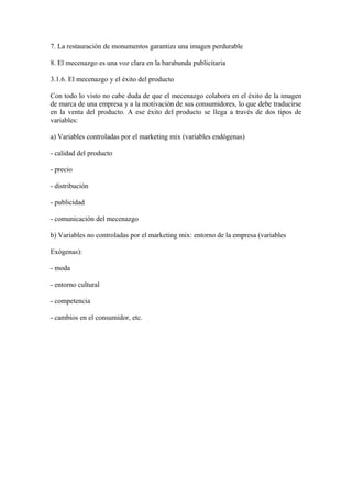 7. La restauración de monumentos garantiza una imagen perdurable
8. El mecenazgo es una voz clara en la barabunda publicitaria
3.1.6. El mecenazgo y el éxito del producto
Con todo lo visto no cabe duda de que el mecenazgo colabora en el éxito de la imagen
de marca de una empresa y a la motivación de sus consumidores, lo que debe traducirse
en la venta del producto. A ese éxito del producto se llega a través de dos tipos de
variables:
a) Variables controladas por el marketing mix (variables endógenas)
- calidad del producto
- precio
- distribución
- publicidad
- comunicación del mecenazgo
b) Variables no controladas por el marketing mix: entorno de la empresa (variables
Exógenas):
- moda
- entorno cultural
- competencia
- cambios en el consumidor, etc.
 