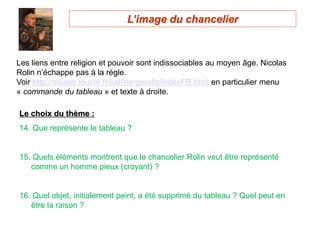 Les liens entre religion et pouvoir sont indissociables au moyen âge. Nicolas
Rolin n’échappe pas à la règle.
Voir http://musee.louvre.fr/oal/viergerolin/indexFR.html en particulier menu
« commande du tableau » et texte à droite.
Le choix du thème :
14. Que représente le tableau ?
15. Quels éléments montrent que le chancelier Rolin veut être représenté
comme un homme pieux (croyant) ?
16. Quel objet, initialement peint, a été supprimé du tableau ? Quel peut en
être la raison ?
L’image du chancelier
 