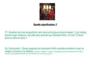 17. Quelles sont les proportions des deux principaux personnages ? (La Vierge,
personnage religieux, est-elle plus grande que Nicolas Rolin, un laïc ?) Quel
peut en être le sens ?
18. Conclusion : Quels rapports le chancelier Rolin semble entretenir avec la
religion à travers ce tableau. (crainte ? respect ? orgueil ? ou plusieurs de ces sentiments en même
temps? ) (voir également la fin du commentaire sur le site du Louvre)
Quelle signification ?
 
