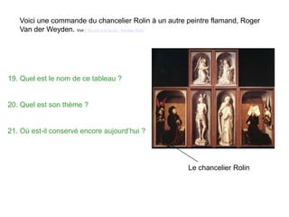 Voici une commande du chancelier Rolin à un autre peintre flamand, Roger
Van der Weyden. Voir : Œuvre à la loupe ; Nicolas Rolin
Le chancelier Rolin
19. Quel est le nom de ce tableau ?
20. Quel est son thème ?
21. Où est-il conservé encore aujourd’hui ?
 