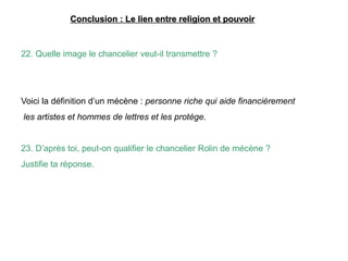 Conclusion : Le lien entre religion et pouvoir
22. Quelle image le chancelier veut-il transmettre ?
Voici la définition d’un mécène : personne riche qui aide financièrement
les artistes et hommes de lettres et les protège.
23. D’après toi, peut-on qualifier le chancelier Rolin de mécène ?
Justifie ta réponse.
 