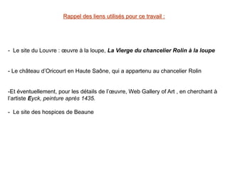 Rappel des liens utilisés pour ce travail :
- Le site du Louvre : œuvre à la loupe, La Vierge du chancelier Rolin à la loupe
- Le château d’Oricourt en Haute Saône, qui a appartenu au chancelier Rolin
-Et éventuellement, pour les détails de l’œuvre, Web Gallery of Art , en cherchant à
l’artiste Eyck, peinture après 1435.
- Le site des hospices de Beaune
 