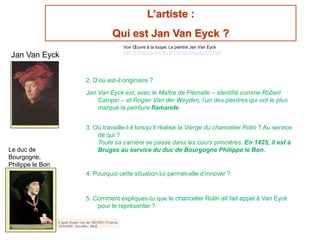 L’artiste :
Qui est Jan Van Eyck ?
2. D’où est-il originaire ?
Jan Van Eyck est, avec le Maître de Flémalle – identifié comme Robert
Campin – et Rogier Van der Weyden, l’un des peintres qui ont le plus
marqué la peinture flamande
3. Où travaille-t-il lorsqu’il réalise la Vierge du chancelier Rolin ? Au service
de qui ?
Toute sa carrière se passe dans les cours princières. En 1425, il est à
Bruges au service du duc de Bourgogne Philippe le Bon.
4. Pourquoi cette situation lui permet-elle d’innover ?
5. Comment expliques-tu que le chancelier Rolin ait fait appel à Van Eyck
pour le représenter ?
Jan Van Eyck
Le duc de
Bourgogne,
Philippe le Bon
Voir Œuvre à la loupe; Le peintre Jan Van Eyck
http://musee.louvre.fr/oal/viergerolin/indexFR.html
 