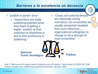 Barreras a la excelencia en docencia ‘ publish or perish’ drive “ researchers are really publishing-oriented since their hope of getting a higher  position at their institution or elsewhere is tied to their proficiency in publishing.” “ Crises and external threats are classically strong motivators, but universities are usually somewhat insulated from such influences….  organizational willingness to change is not a strength of most universities. ” Apd: F. Nlemvo et al, A stage model of academic spin-off creation, Technovation 22 (2002) 281–289 Fuente: Crawley et al., Rethinking engineering education, Springer, 2007. Publicar Docencia Transf. tecnológica 