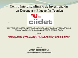 Centro Interdisciplinario de Investigación
en Docencia y Educación Técnica
.
SÉPTIMO CONGRESO INTERNACIONAL DE INVESTIGACIÓN Y DESARROLLO
EDUCATIVO EN LA EDUCACIÓN SUPERIOR TECNOLÓGICA
Tema:
“MODELO DE EVALUACIÓN PARA LAS CIENCIAS FÍSICAS”
presenta:
JAVIER SOLIS NOYOLA
Santiago de Querétaro, Querétaro 1999.
 