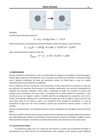 FÍSICA APICADA 13
Resolução:
O cálculo do peso do corpo resulta em
Antes de calcularmos o peso aparente, precisamos efetuar o cálculo do empuxo, o qual resulta em
Logo, o peso aparente do respectivo corpo vale
3. HIDRODINÂMICA
Até aqui estudamos a hidrostática, ou seja, o caso de fluidos em repouso e em equilíbrio. Passaremos agora a
estudar alguns aspectos da hidrodinâmica, que se preocupa com fluidos em movimento. O estudo de fluidos
reais é bastante complicado, de modo que precisamos analisar um fluido ideal, ou seja, um modelo
matematicamente mais simples de ser trabalhado.
Para um fluido que está em movimento, o seu escoamento, ou fluxo, será laminar ou constante se cada uma
das partículas do respectivo fluido percorrer uma trajetória suavemente, sem nenhuma sobreposição de
trajetórias das partículas individuais. Deste modo, a velocidade do fluido será constante no tempo para
qualquer ponto considerado. Por outro lado, o escoamento de um fluido poderá ser turbulento, o qual
caracteriza-se por ser irregular e caótico e também pelo fato da configuração do escoamento variar com o
tempo. Como exemplo, podemos citar o escoamento da fumaça que sai de um cigarro, a qual, a partir de uma
certa altura, deixa de ser laminar e passa a ser turbulenta. Outro exemplo de turbulência é o caso do
escoamento da água dos rios numa corredeira, quando este escoamento encontra pedras e rochas no
caminho.
Quando se estudam fluidos, com frequência utiliza-se o termo viscosidade, que está ligado ao atrito interno do
fluido.
Este atrito, também chamado de força viscosa, advém do atrito existente entre camadas adjacentes do fluido e
que acaba oferecendo resistência ao movimento relativo entre elas. Devido à viscosidade e também a outros
fatores bastante complexos, recorremos ao modelo do fluido ideal, como dissemos no início desta seção.
3.1. Escoamentos de Fluidos
O movimento da água num rio, a fumaça de uma chaminé, os ventos, são escoamentos de fluidos. O
escoamento de um fluido real tem um comportamento muito complexo; assim, faremos quatro hipóteses
 