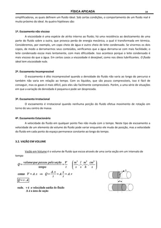FÍSICA APICADA 14
simplificadoras, as quais definem um fluido ideal. Sob certas condições, o comportamento de um fluido real é
muito próximo do ideal. As quatro hipóteses são:
1º. Escoamento não viscoso
A viscosidade é uma espécie de atrito interno ao fluido; há uma resistência ao deslizamento de uma
parte do fluido sobre a outra, que provoca perda de energia mecânica, a qual é transformada em térmica.
Consideremos, por exemplo, um copo cheio de água e outro cheio de leite condensado. Se virarmos os dois
copos, de modo a derramarmos seus conteúdos, verificamos que a água derrama-se com mais facilidade; o
leite condensado escoa mais lentamente, com mais dificuldade. Isso acontece porque o leite condensado é
mais viscoso do que a água. Em certos casos a viscosidade é desejável, como nos óleos lubrificantes. O fluido
ideal tem viscosidade nula.
2º. Escoamento Incompressível
O escoamento é dito incompressível quando a densidade do fluido não varia ao longo do percurso e
também não varia em relação ao tempo. Com os líquidos, que são pouco compressíveis, isso é fácil de
conseguir, mas os gases é mais difícil, pois eles são facilmente compressíveis. Porém, a uma série de situações
em que a variação de densidade é pequena e pode ser desprezada.
3º. Escoamento Irrotacional
O escoamento é irrotacional quando nenhuma porção do fluido efetua movimento de rotação em
torno do seu centro de massa.
4º. Escoamento Estacionário
A velocidade do fluido em qualquer ponto fixo não muda com o tempo. Neste tipo de escoamento a
velocidade de um elemento de volume do fluido pode variar enquanto ele muda de posição, mas a velocidade
do fluido em cada ponto do espaço permanece constante ao longo do tempo.
3.2. VAZÃO EM VOLUME
Vazão em Volume é o volume de fluido que escoa através de uma certa seção em um intervalo de
tempo
 