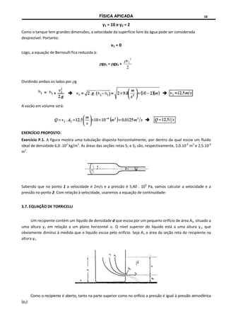 FÍSICA APICADA 18
y1 = 10 e y2 = 2
Como o tanque tem grandes dimensões, a velocidade da superfície livre da água pode ser considerada
desprezível. Portanto:
v1 = 0
Logo, a equação de Bernoulli fica reduzida à:
gy1 = gy2 +
2
2
2
v

Dividindo ambos os lados por g
A vazão em volume será:
EXERCÍCIO PROPOSTO:
Exercício P.1. A figura mostra uma tubulação disposta horizontalmente, por dentro da qual escoa um fluido
ideal de densidade 6,0 .102
kg/m3
. As áreas das seções retas S1 e S2 são, respectivamente, 5,0.10-4
m2
e 2,5.10-4
m2
.
Sabendo que no ponto 1 a velocidade é 2m/s e a pressão é 5,40 . 104
Pa, vamos calcular a velocidade e a
pressão no ponto 2. Com relação à velocidade, usaremos a equação de continuidade:
3.7. EQUAÇÃO DE TORRICELLI
Um recipiente contém um líquido de densidade d que escoa por um pequeno orifício de área A2, situado a
uma altura y2 em relação a um plano horizontal . O nível superior do líquido está a uma altura y1, que
obviamente diminui à medida que o líquido escoa pelo orifício. Seja A1 a área da seção reta do recipiente na
altura y1.
Como o recipiente é aberto, tanto na parte superior como no orifício a pressão é igual à pressão atmosférica
(pa):
 