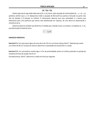 FÍSICA APICADA 19
p1 = p2 = pa
Vamos supor que A1 seja muito maior que A2 (A1 >> A2). Assim, pela equação de continuidade (A1 . v1 = A2 . v2),
podemos admitir que v1  0. Apliquemos então a equação de Bernouilli aos pontos 1 (situado na parte mais
alta do líquido) e 2 (situado no orifício): É interessante observar que essa velocidade é a mesma que
obteríamos para uma partícula que tivesse sido abandonada em repouso, de uma altura h, desprezando a
resistência do ar.
Devemos observar também que h diminui à medida que o líquido escoa; no entanto, na hipótese A1 >> A2,
essa diminuição é bastante lenta.
h
g
v 
 2
2
EXERCÍCIO PROPOSTO:
Exercício P.1. Um vaso possui água até uma altura de 125 cm num local onde g=10m/s2
. Sabendo que existe
um orifício de 40 cm2
na base do mesmo, determine a velocidade de escoamento e a vazão.
Exercício P.2. Um reservatório contém água. A 5m de profundidade existe um orifício praticado na parede do
recipiente de área de secção reta 8 cm2
.
Considerando g= 10m/s2
, determine a vazão em litros por segundo.
 