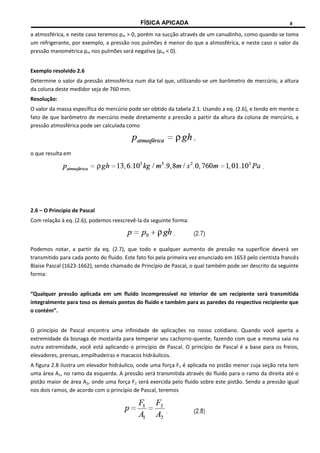 FÍSICA APICADA 8
a atmosférica, e neste caso teremos pm > 0, porém na sucção através de um canudinho, como quando se toma
um refrigerante, por exemplo, a pressão nos pulmões é menor do que a atmosférica, e neste caso o valor da
pressão manométrica pm nos pulmões será negativa (pm < 0).
Exemplo resolvido 2.6
Determine o valor da pressão atmosférica num dia tal que, utilizando-se um barômetro de mercúrio, a altura
da coluna deste medidor seja de 760 mm.
Resolução:
O valor da massa específica do mercúrio pode ser obtido da tabela 2.1. Usando a eq. (2.6), e tendo em mente o
fato de que barômetro de mercúrio mede diretamente a pressão a partir da altura da coluna de mercúrio, a
pressão atmosférica pode ser calculada como
o que resulta em
2.6 – O Princípio de Pascal
Com relação à eq. (2.6), podemos reescrevê-la da seguinte forma:
Podemos notar, a partir da eq. (2.7), que todo e qualquer aumento de pressão na superfície deverá ser
transmitido para cada ponto do fluido. Este fato foi pela primeira vez enunciado em 1653 pelo cientista francês
Blaise Pascal (1623-1662), sendo chamado de Princípio de Pascal, o qual também pode ser descrito da seguinte
forma:
“Qualquer pressão aplicada em um fluido incompressível no interior de um recipiente será transmitida
integralmente para toso os demais pontos do fluido e também para as paredes do respectivo recipiente que
o contém”.
O princípio de Pascal encontra uma infinidade de aplicações no nosso cotidiano. Quando você aperta a
extremidade da bisnaga de mostarda para temperar seu cachorro-quente, fazendo com que a mesma saia na
outra extremidade, você está aplicando o princípio de Pascal. O princípio de Pascal é a base para os freios,
elevadores, prensas, empilhadeiras e macacos hidráulicos.
A figura 2.8 ilustra um elevador hidráulico, onde uma força F1 é aplicada no pistão menor cuja seção reta tem
uma área A1, no ramo da esquerda. A pressão será transmitida através do fluido para o ramo da direita até o
pistão maior de área A2, onde uma força F2 será exercida pelo fluido sobre este pistão. Sendo a pressão igual
nos dois ramos, de acordo com o princípio de Pascal, teremos
 