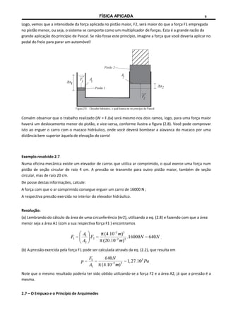 FÍSICA APICADA 9
Logo, vemos que a intensidade da força aplicada no pistão maior, F2, será maior do que a força F1 empregada
no pistão menor, ou seja, o sistema se comporta como um multiplicador de forças. Esta é a grande razão da
grande aplicação do princípio de Pascal. Se não fosse este princípio, imagine a força que você deveria aplicar no
pedal do freio para parar um automóvel!
Convém observar que o trabalho realizado (W = F.Δx) será mesmo nos dois ramos, logo, para uma força maior
haverá um deslocamento menor do pistão, e vice-versa, conforme ilustra a figura (2.8). Você pode comprovar
isto ao erguer o carro com o macaco hidráulico, onde você deverá bombear a alavanca do macaco por uma
distância bem superior àquela de elevação do carro!
Exemplo resolvido 2.7
Numa oficina mecânica existe um elevador de carros que utiliza ar comprimido, o qual exerce uma força num
pistão de seção circular de raio 4 cm. A pressão se transmite para outro pistão maior, também de seção
circular, mas de raio 20 cm.
De posse destas informações, calcule:
A força com que o ar comprimido consegue erguer um carro de 16000 N ;
A respectiva pressão exercida no interior do elevador hidráulico.
Resolução:
(a) Lembrando do cálculo da área de uma circunferência (πr2), utilizando a eq. (2.8) e fazendo com que a área
menor seja a área A1 (com a sua respectiva força F1 ) encontramos
(b) A pressão exercida pela força F1 pode ser calculada através da eq. (2.2), que resulta em
Note que o mesmo resultado poderia ter sido obtido utilizando-se a força F2 e a área A2, já que a pressão é a
mesma.
2.7 – O Empuxo e o Princípio de Arquimedes
 