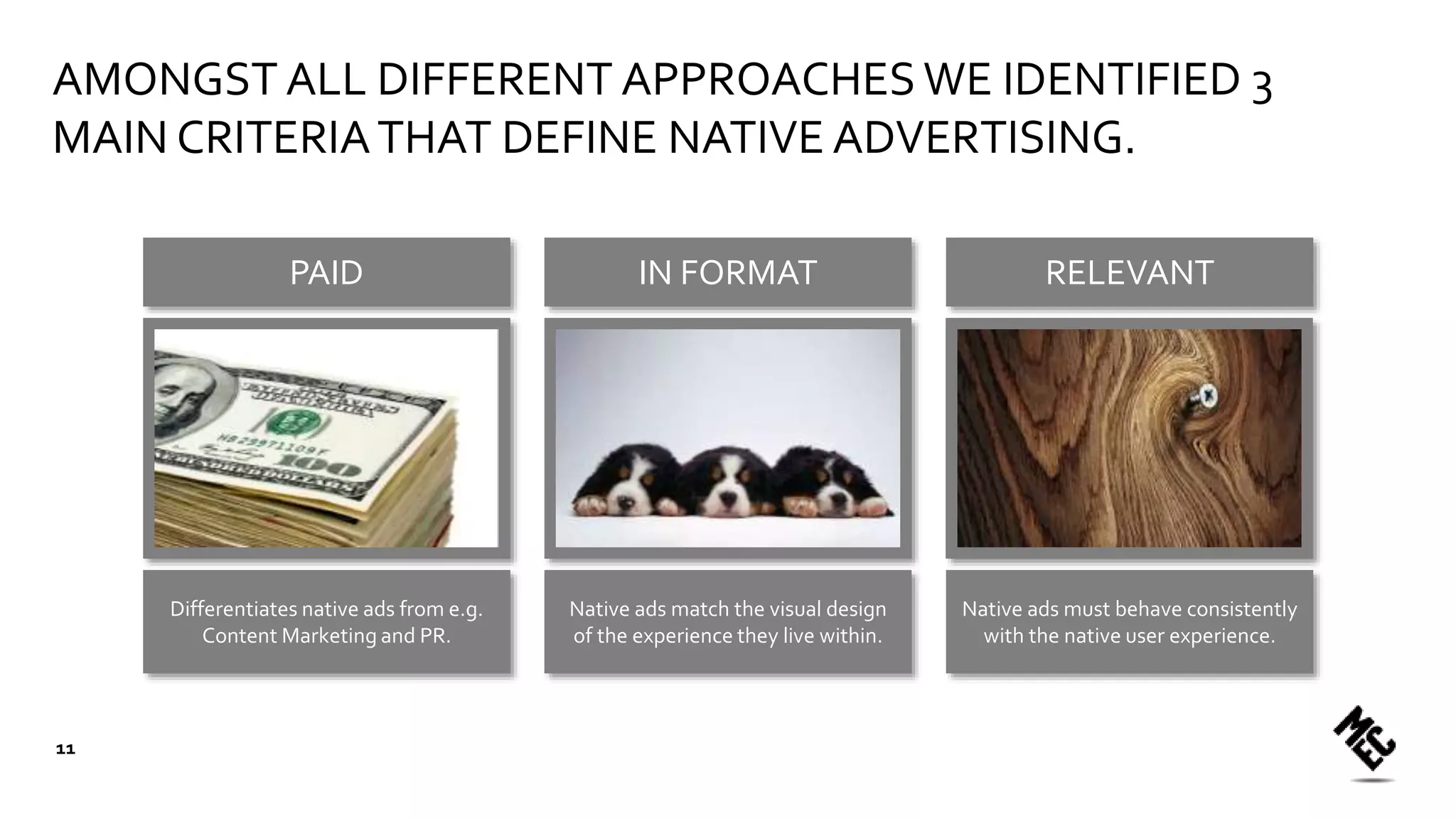 PAID IN FORMAT RELEVANT
AMONGST ALL DIFFERENT APPROACHES WE IDENTIFIED 3
MAIN CRITERIATHAT DEFINE NATIVE ADVERTISING.
Differentiates native ads from e.g.
Content Marketing and PR.
Native ads match the visual design
of the experience they live within.
Native ads must behave consistently
with the native user experience.
11
 