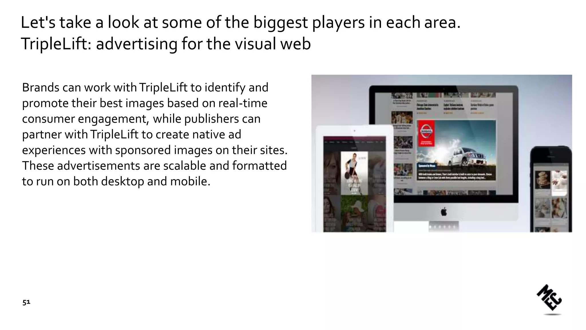 Let's take a look at some of the biggest players in each area.
TripleLift: advertising for the visual web
Brands can work withTripleLift to identify and
promote their best images based on real-time
consumer engagement, while publishers can
partner withTripleLift to create native ad
experiences with sponsored images on their sites.
These advertisements are scalable and formatted
to run on both desktop and mobile.
51
 
