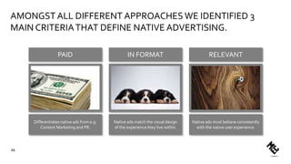 PAID IN FORMAT RELEVANT
AMONGST ALL DIFFERENT APPROACHES WE IDENTIFIED 3
MAIN CRITERIATHAT DEFINE NATIVE ADVERTISING.
Differentiates native ads from e.g.
Content Marketing and PR.
Native ads match the visual design
of the experience they live within.
Native ads must behave consistently
with the native user experience.
11
 