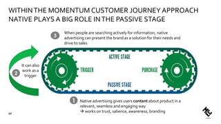 Native advertising gives users content about product in a
relevant, seamless and engaging way
 works on trust, salience, awareness, branding
It can also
work as a
trigger
1
2
When people are searching actively for information, native
advertising can present the brand as a solution for their needs and
drive to sales
3
WITHINTHE MOMENTUM CUSTOMER JOURNEY APPROACH
NATIVE PLAYS A BIG ROLE INTHE PASSIVE STAGE
40
 