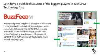 Let's have a quick look at some of the biggest players in each area
Technology first
Allows companies to sponsor stories that match the
content and editorial style of its usual posts + it is
focuses on delivering viral content that reaches
more than 60 mn monthly unique visitors. It is
known for posting a wide variety of sponsored
content, from fluffy animal GIF features to more
niche B2B campaigns.
50
 