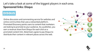 Let's take a look at some of the biggest players in each area.
Sponsored links: Disqus
Online discussion and commenting service for websites and
online communities that uses a networked platform.
Promoted Discovery points users to content that marketers
are looking to promote to your audience. As a publisher, you
earn a revenue share from Disqus for each click on a
promoted content link. Advertisers agree to pay Disqus to
distribute their content in relevant places across the web.
52
 