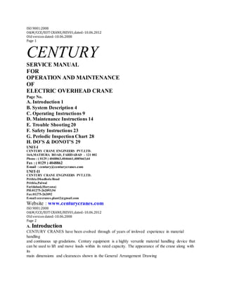 ISO 9001:2008
O&M/CCE/EOT CRANE/REV01,dated:‐10.06.2012
Oldversiondated:‐10.06.2008
Page 1
CENTURY
SERVICE MANUAL
FOR
OPERATION AND MAINTENANCE
OF
ELECTRIC OVERHEAD CRANE
Page No.
A. Introduction 1
B. System Description 4
C. Operating Instructions 9
D. Maintenance Instructions 14
E. Trouble Shooting 20
F. Safety Instructions 23
G. Periodic Inspection Chart 28
H. DO’S & DONOT’S 29
UNIT-I
CENTURY CRANE ENGINEERS PVT.LTD.
16/6,MATHURA ROAD, FARIDABAD – 121 002
Phone : ( 0129 ) 4048863,4046661,4085663,64
Fax : ( 0129 ) 4048862
E-mail : century@centurycranes.com
UNIT-II
CENTURY CRANE ENGINEERS PVT.LTD.
Prithla Dhudhola Road
Prithla,Palwal
Faridabad,(Haryana)
PH:01275-262093,94
Fax:01275-262092
E-mail:ccecranes.plant2@gmail.com
Website : www.centurycranes.com
ISO 9001:2008
O&M/CCE/EOT CRANE/REV01,dated:‐10.06.2012
Oldversiondated:‐10.06.2008
Page 2
A. Introduction
CENTURY CRANES have been evolved through of years of invloved experience in material
handling
and continuous up gradations. Century equipment is a highly versatile material handling device that
can be used to lift and move loads within its rated capacity. The appearance of the crane along with
its
main dimensions and clearances shown in the General Arrangement Drawing
 