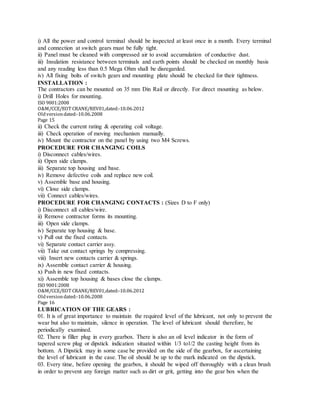 i) All the power and control terminal should be inspected at least once in a month. Every terminal
and connection at switch gears must be fully tight.
ii) Panel must be cleaned with compressed air to avoid accumulation of conductive dust.
iii) Insulation resistance between terminals and earth points should be checked on monthly basis
and any reading less than 0.5 Mega Ohm shall be disregarded.
iv) All fixing bolts of switch gears and mounting plate should be checked for their tightness.
INSTALLATION :
The contractors can be mounted on 35 mm Din Rail or directly. For direct mounting as below.
i) Drill Holes for mounting.
ISO 9001:2008
O&M/CCE/EOT CRANE/REV01,dated:‐10.06.2012
Oldversiondated:‐10.06.2008
Page 15
ii) Check the current rating & operating coil voltage.
iii) Check operation of moving mechanism manually.
iv) Mount the contractor on the panel by using two M4 Screws.
PROCEDURE FOR CHANGING COILS
i) Disconnect cables/wires.
ii) Open side clamps.
iii) Separate top housing and base.
iv) Remove defective coils and replace new coil.
v) Assemble base and housing.
vi) Close side clamps.
vii) Connect cables/wires.
PROCEDURE FOR CHANGING CONTACTS : (Sizes D to F only)
i) Disconnect all cables/wire.
ii) Remove contractor forms its mounting.
iii) Open side clamps.
iv) Separate top housing & base.
v) Pull out the fixed contacts.
vi) Separate contact carrier assy.
vii) Take out contact springs by compressing.
viii) Insert new contacts carrier & springs.
ix) Assemble contact carrier & housing.
x) Push in new fixed contacts.
xi) Assemble top housing & bases close the clamps.
ISO 9001:2008
O&M/CCE/EOT CRANE/REV01,dated:‐10.06.2012
Oldversiondated:‐10.06.2008
Page 16
LUBRICATION OF THE GEARS :
01. It is of great importance to maintain the required level of the lubricant, not only to prevent the
wear but also to maintain, silence in operation. The level of lubricant should therefore, be
periodically examined.
02. There is filler plug in every gearbox. There is also an oil level indicator in the form of
tapered screw plug or dipstick indication situated within 1/3 to1/2 the casting height from its
bottom. A Dipstick may in some case be provided on the side of the gearbox, for ascertaining
the level of lubricant in the case. The oil should be up to the mark indicated on the dipstick.
03. Every time, before opening the gearbox, it should be wiped off thoroughly with a clean brush
in order to prevent any foreign matter such as dirt or grit, getting into the gear box when the
 