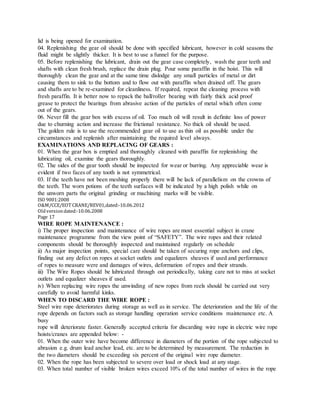 lid is being opened for examination.
04. Replenishing the gear oil should be done with specified lubricant, however in cold seasons the
fluid might be slightly thicker. It is best to use a funnel for the purpose.
05. Before replenishing the lubricant, drain out the gear case completely, wash the gear teeth and
shafts with clean fresh brush, replace the drain plug. Pour some paraffin in the hoist. This will
thoroughly clean the gear and at the same time dislodge any small particles of metal or dirt
causing them to sink to the bottom and to flow out with paraffin when drained off. The gears
and shafts are to be re-examined for cleanliness. If required, repeat the cleaning process with
fresh paraffin. It is better now to repack the ball/roller bearing with fairly thick acid proof
grease to protect the bearings from abrasive action of the particles of metal which often come
out of the gears.
06. Never fill the gear box with excess of oil. Too much oil will result in definite loss of power
due to churning action and increase the frictional resistance. No thick oil should be used.
The golden rule is to use the recommended gear oil to use as thin oil as possible under the
circumstances and replenish after maintaining the required level always.
EXAMINATIONS AND REPLACING OF GEARS :
01. When the gear box is emptied and thoroughly cleaned with paraffin for replenishing the
lubricating oil, examine the gears thoroughly.
02. The sides of the gear tooth should be inspected for wear or burring. Any appreciable wear is
evident if two faces of any tooth is not symmetrical.
03. If the teeth have not been meshing properly there will be lack of parallelism on the crowns of
the teeth. The worn potions of the teeth surfaces will be indicated by a high polish while on
the unworn parts the original grinding or machining marks will be visible.
ISO 9001:2008
O&M/CCE/EOT CRANE/REV01,dated:‐10.06.2012
Oldversiondated:‐10.06.2008
Page 17
WIRE ROPE MAINTENANCE :
i) The proper inspection and maintenance of wire ropes are most essential subject in crane
maintenance programme from the view point of “SAFETY”. The wire ropes and their related
components should be thoroughly inspected and maintained regularly on schedule
ii) As major inspection points, special care should be taken of securing rope anchors and clips,
finding out any defect on ropes at socket outlets and equalizers sheaves if used and performance
of ropes to measure were and damages of wires, deformation of ropes and their strands.
iii) The Wire Ropes should be lubricated through out periodically, taking care not to miss at socket
outlets and equalizer sheaves if used.
iv) When replacing wire ropes the unwinding of new ropes from reels should be carried out very
carefully to avoid harmful kinks.
WHEN TO DISCARD THE WIRE ROPE :
Steel wire rope deteriorates during storage as well as in service. The deterioration and the life of the
rope depends on factors such as storage handling operation service conditions maintenance etc. A
busy
rope will deteriorate faster. Generally accepted criteria for discarding wire rope in electric wire rope
hoists/cranes are appended below: -
01. When the outer wire have become difference in diameters of the portion of the rope subjected to
abrasion e.g. drum lead anchor lead, etc. are to be determined by measurement. The reduction in
the two diameters should be exceeding six percent of the original wire rope diameter.
02. When the rope has been subjected to severe over load or shock load at any stage.
03. When total number of visible broken wires exceed 10% of the total number of wires in the rope
 