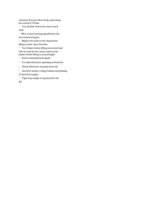 clearance betweenHoist body and bottom
has reached 150mm.
Test all limit before the start ofeach
shift.
Blow sound warningsignalbefore the
travelmotion begins
Balance the load on the sling before
lifting it more than 10inches.
Test brakes before lifting nearrated load.
Lift the load for few inches and test the
brakes before lifting to actualheight
Knowstandardhandsignals
Use manufacturers operating instructions
Check lubricants at properintervals
checkfor propervoltage balanceand phasing
of electricalsupply.
Tight dog clamps at regularintervals
29
 