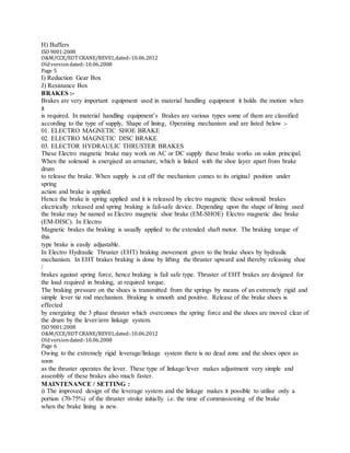 H) Buffers
ISO 9001:2008
O&M/CCE/EOT CRANE/REV01,dated:‐10.06.2012
Oldversiondated:‐10.06.2008
Page 5
I) Reduction Gear Box
J) Resistance Box
BRAKES :-
Brakes are very important equipment used in material handling equipment it holds the motion when
it
is required. In material handling equipment’s Brakes are various types some of them are classified
according to the type of supply, Shape of lining, Operating mechanism and are listed below :-
01. ELECTRO MAGNETIC SHOE BRAKE
02. ELECTRO MAGNETIC DISC BRAKE
03. ELECTOR HYDRAULIC THRUSTER BRAKES
These Electro magnetic brake may work on AC or DC supply these brake works on solon principal.
When the solenoid is energised an armature, which is linked with the shoe layer apart from brake
drum
to release the brake. When supply is cut off the mechanism comes to its original position under
spring
action and brake is applied.
Hence the brake is spring applied and it is released by electro magnetic these solenoid brakes
electrically released and spring braking is fail-safe device. Depending upon the shape of lining used
the brake may be named as Electro magnetic shoe brake (EM-SHOE) Electro magnetic disc brake
(EM-DISC). In Electro
Magnetic brakes the braking is usually applied to the extended shaft motor. The braking torque of
this
type brake is easily adjustable.
In Electro Hydraulic Thruster (EHT) braking movement given to the brake shoes by hydraulic
mechanism. In EHT brakes braking is done by lifting the thruster upward and thereby releasing shoe
/
brakes against spring force, hence braking is fail safe type. Thruster of EHT brakes are designed for
the load required in braking, at required torque.
The braking pressure on the shoes is transmitted from the springs by means of an extremely rigid and
simple lever tie rod mechanism. Braking is smooth and positive. Release of the brake shoes is
effected
by energizing the 3 phase thruster which overcomes the spring force and the shoes are moved clear of
the drum by the lever/arm linkage system.
ISO 9001:2008
O&M/CCE/EOT CRANE/REV01,dated:‐10.06.2012
Oldversiondated:‐10.06.2008
Page 6
Owing to the extremely rigid leverage/linkage system there is no dead zone and the shoes open as
soon
as the thruster operates the lever. These type of linkage/lever makes adjustment very simple and
assembly of these brakes also much faster.
MAINTENANCE / SETTING :
i) The improved design of the leverage system and the linkage makes it possible to utilise only a
portion (70-75%) of the thruster stroke initially i.e. the time of commissioning of the brake
when the brake lining is new.
 