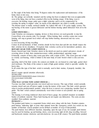ii) The angle of the brake shoe being 70 degrees makes the replacement and maintenance of the
brake shoes at site easy.
iii) The springs are vertically mounted and the setting has been so adjusted that even an appreciable
wear of the lining does not have a marked effect on the braking torque. If the lining wear is
excessive the braking torque under goes a slight reduction and it can be compensated by
resetting the spring to original value, by means of the adjustment nut which is readily accessible.
The thruster motor is totally enclosed suitable for 3 phase 440 volt. C.50 cycles supply system. The
top bearing of the motor is grease lubricated and the bottom bearing splash lubricated from oil in the
tank.
LIMIT SWITCHES :-
Limit Switches are emergency stopping devices or these devices are used generally to stop the
Cranes/Hoist at its extreme ends. For example : When hoisting limit switches comes into action
hoisting will stop at ground level which will stop further hoisting downward and vice versa.
Similarly
is cross traversing & long travelling.
Contact & all mechanisms of limit switches should be free from dust and dirt one should inspect the
limit switches for its cleanliness. If required, limit switches can be set for intermittent positions also.
ROTARY GEAR TYPE LIMIT SWITCH :-
Rotary Geared type Limit Switches shown in the sketch are used on control and power circuits of
reversing drives to limit their rotation/movement within predetermined operating range.
It basically consists of heavy duty worm gear drive with a ration of 48:1. This worm gear unit is built
in a sturdy cast housing, which is bolted to the main body of Limit Switch which is also cast iron.
The
operating shaft of the limit switch, the contacts are shields etc. are housed in a dust tight, gasket sheet
steel enclosure. The Body of the contact is made of high grade melaine which is specially suitable for
heavy duty.
In all cranes this type of the limit switch is normally used to limit motion, if properly installed, this
unit
doesn’t require special attention afterwards.
ISO 9001:2008
O&M/CCE/EOT CRANE/REV01,dated:‐10.06.2012
Oldversiondated:‐10.06.2008
Page 7
TWO WAY LEVER TYPE LIMIT SWITCH :-
Two/one way limit switch prevents over travel and over traverse. This type of limit switch normally
remains closed and cuts off power supply to stop the motors of the crane. This limit switch operates
when it reaches predetermined position, when the lever is moved over a projecting member fixed on
girder. The limit switch contacts automatically reset when it return to zero position due to spring
action.
The housing is of strong reinforced sheet steel of heavy gauge, the camshaft mounted on moulded
bushes of synthetic material. These bush bearing do not require any lubrication. The cams are also
moulded from synthetic material.
PENDANT :-
The pendant push button is a suspended frame which move along with the hoist. Pendant contains
push buttons, indicating light or some other optional items like emergency switch, key switch etc. the
number of functions used in pendant can be defined as number of ways of that pendant.
The push buttons have different functions depending upon the type of use, for example push buttons
may be used for hoisting up and hoisting down, cross traversing right & left, long travelling forward
and backward, rotation clockwise and anti-clockwise (in case of jib cranes). The push button pendant
 