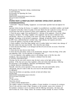 B) Preparation for Operation (during commissioning)
C) Trial Operation
D) Procedure for Operating the Crane
ISO 9001:2008
O&M/CCE/EOT CRANE/REV01,dated:‐10.06.2012
Oldversiondated:‐10.06.2008
Page 9
INSPECTION & PREPARATION BEFORE OPERATION (DURING
COMMISSIONING)
“ CENTURY “ Material Handling Equipments are tested under specified load and adjusted for
proper
operation before leaving the factory, it is supplied in assembled/semi assembled condition and should
be unpacked at the place where it is going to be used. Before the unit is placed in service, there are
several items that must be checked to ensure correct application and avoid service trouble.
1. Check the power supply from specification/G.A. drawing of the equipment. Check the voltage,
frequency and phase. The voltage supplied to the equipment must be same as indicated from
specification, otherwise over heating of the motor will reduce the lifting capacity and result in
improper functioning of all electrical components. Although all individual motors are protected
by HRC fuses, solid-state/thermal overload relay, single phasing and sequence preventers.
2. Check the tightness of all Nuts & Bolts and Screws.
3. Check condition of the Wire Rope making sure it is neither kinked nor twisted, since damage of
this kind renders the rope unserviceable. Also check the rope clamps.
4. Check that the Hook Block is not damaged and that all screws & nuts are secure. Check that
hook rotates freely.
5. Check that the rope sheaves rotate freely.
6. Check that the push button station is not mechanically damaged. Check the fixing of the cable
and supporting chain. Test the operation of emergency stop.
7. It is very important when applying power to the hoisting motor or the first time after
installation, that correct direction of rotation is obtained from the motor.
8. LIFTING END-SWITCHES
Checking that the end switch selector stops the hook course on the high and low extreme
positions. If this does not occur, then regulation of the end switch must take place, following
the instructions in the Installation, Operation and Maintenance Manual.
9. CROSS TRAVEL END-SWITCHES
Manually check the correct operation of the end switch. The end switch buffer will be
subsequently placed in order to limit the cross travel to the desired length.
10. BRAKES
Check that the brakes are operating correctly on load and without load.
ISO 9001:2008
O&M/CCE/EOT CRANE/REV01,dated:‐10.06.2012
Oldversiondated:‐10.06.2008
Page 10
11. OIL LEVEL
Check the oil level
12. INSULATION RESISTANCE
This simplest method of checking the condition of motor insulation is to measure its resistance.
That of a dry and clean motor is high. Dampness or dirt normally causes a low resistance. If
the insulation resistance is not in accordance with the following instructions, the motor unit
must be dried out. In low voltage motors, the resistance should normally be at least 5 M Ohm
 